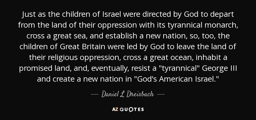 Just as the children of Israel were directed by God to depart from the land of their oppression with its tyrannical monarch, cross a great sea, and establish a new nation, so, too, the children of Great Britain were led by God to leave the land of their religious oppression, cross a great ocean, inhabit a promised land, and, eventually, resist a 