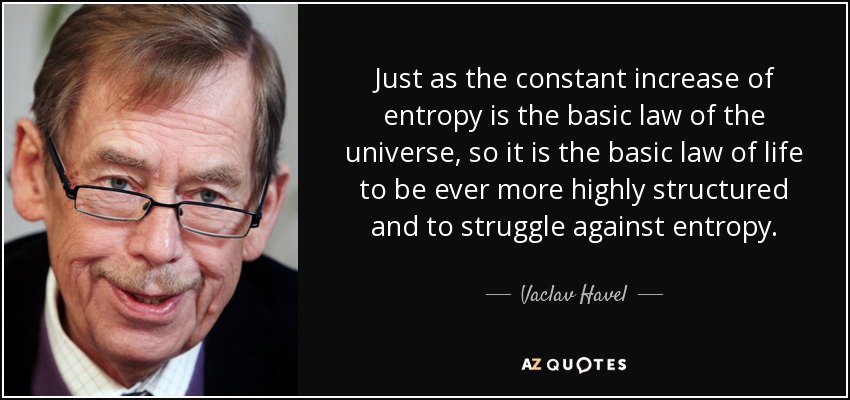 Just as the constant increase of entropy is the basic law of the universe, so it is the basic law of life to be ever more highly structured and to struggle against entropy. - Vaclav Havel