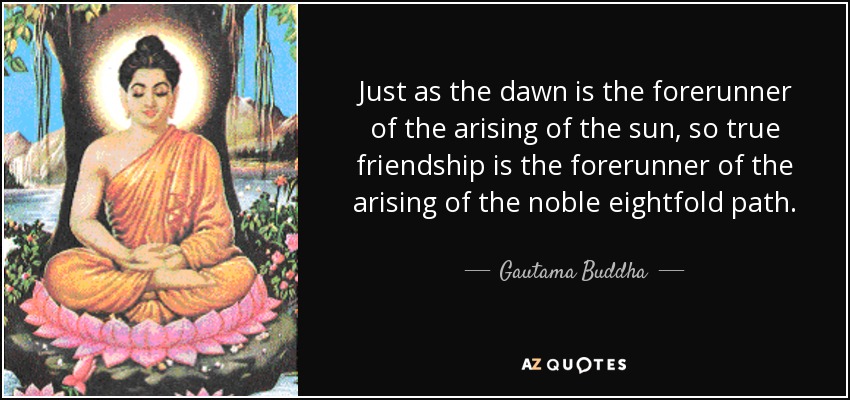 Just as the dawn is the forerunner of the arising of the sun, so true friendship is the forerunner of the arising of the noble eightfold path. - Gautama Buddha