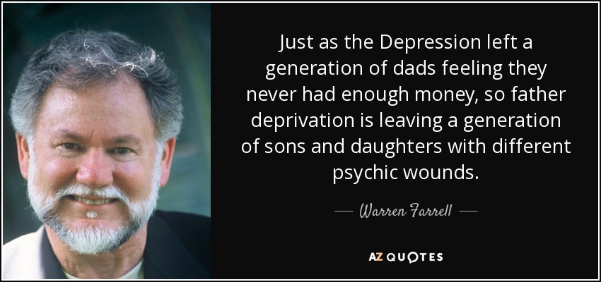 Just as the Depression left a generation of dads feeling they never had enough money, so father deprivation is leaving a generation of sons and daughters with different psychic wounds. - Warren Farrell