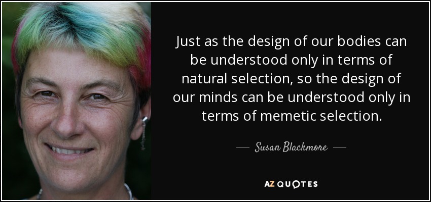 Just as the design of our bodies can be understood only in terms of natural selection, so the design of our minds can be understood only in terms of memetic selection. - Susan Blackmore