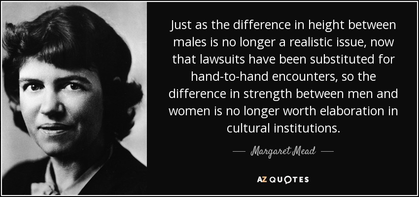 Just as the difference in height between males is no longer a realistic issue, now that lawsuits have been substituted for hand-to-hand encounters, so the difference in strength between men and women is no longer worth elaboration in cultural institutions. - Margaret Mead