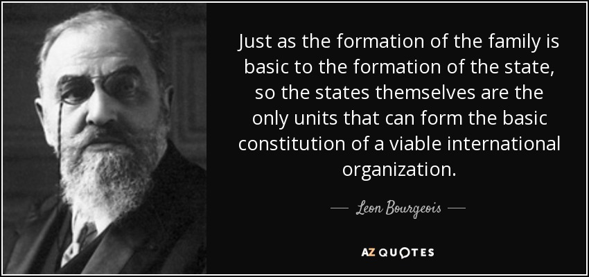 Just as the formation of the family is basic to the formation of the state, so the states themselves are the only units that can form the basic constitution of a viable international organization. - Leon Bourgeois