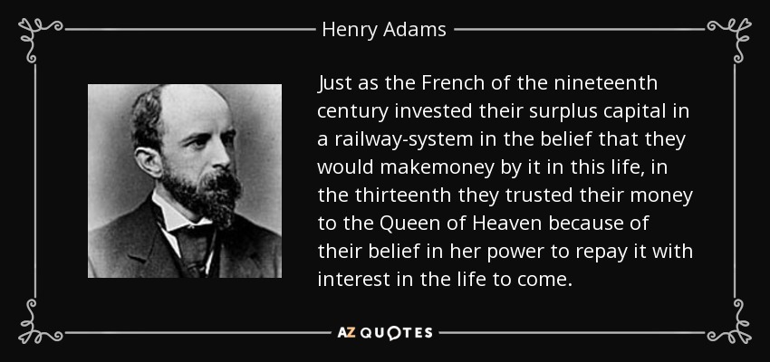 Just as the French of the nineteenth century invested their surplus capital in a railway-system in the belief that they would makemoney by it in this life, in the thirteenth they trusted their money to the Queen of Heaven because of their belief in her power to repay it with interest in the life to come. - Henry Adams