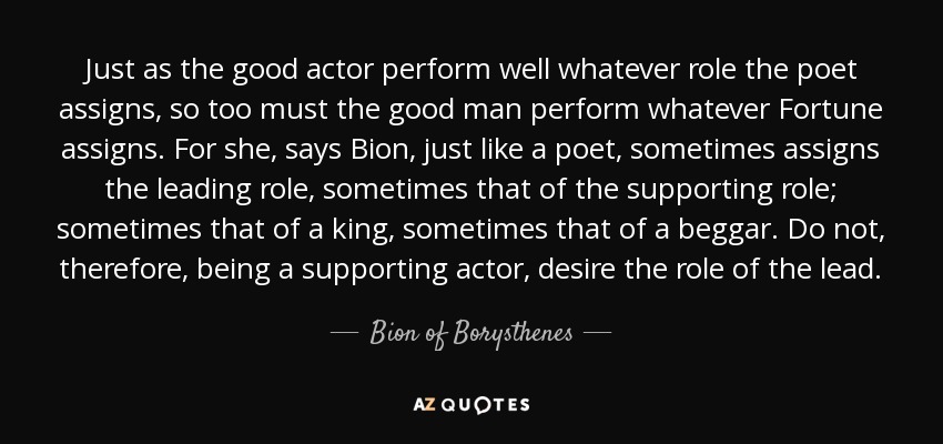 Just as the good actor perform well whatever role the poet assigns, so too must the good man perform whatever Fortune assigns. For she, says Bion, just like a poet, sometimes assigns the leading role, sometimes that of the supporting role; sometimes that of a king, sometimes that of a beggar. Do not, therefore, being a supporting actor, desire the role of the lead. - Bion of Borysthenes