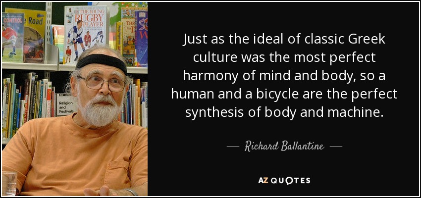 Just as the ideal of classic Greek culture was the most perfect harmony of mind and body, so a human and a bicycle are the perfect synthesis of body and machine. - Richard Ballantine