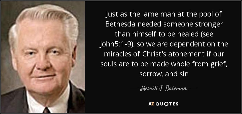 Just as the lame man at the pool of Bethesda needed someone stronger than himself to be healed (see John5:1-9), so we are dependent on the miracles of Christ's atonement if our souls are to be made whole from grief, sorrow, and sin - Merrill J. Bateman