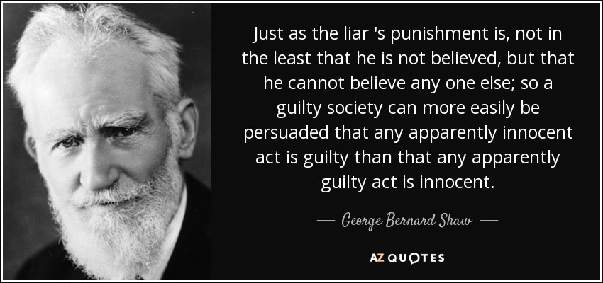 Just as the liar 's punishment is, not in the least that he is not believed , but that he cannot believe any one else; so a guilty society can more easily be persuaded that any apparently innocent act is guilty than that any apparently guilty act is innocent. - George Bernard Shaw