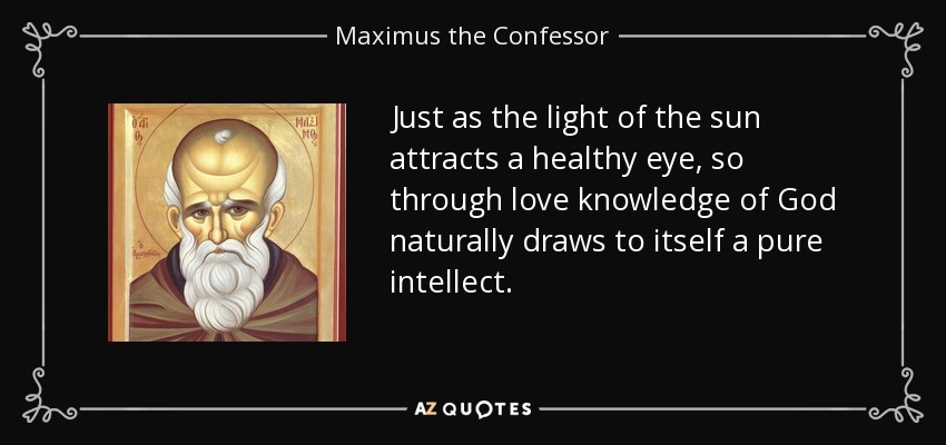 Just as the light of the sun attracts a healthy eye, so through love knowledge of God naturally draws to itself a pure intellect. - Maximus the Confessor