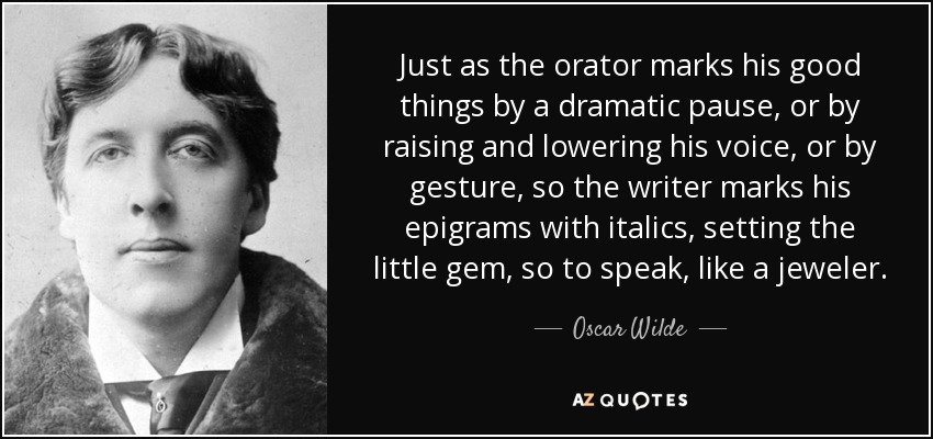 Just as the orator marks his good things by a dramatic pause, or by raising and lowering his voice, or by gesture, so the writer marks his epigrams with italics, setting the little gem, so to speak, like a jeweler. - Oscar Wilde
