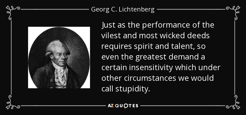 Just as the performance of the vilest and most wicked deeds requires spirit and talent, so even the greatest demand a certain insensitivity which under other circumstances we would call stupidity. - Georg C. Lichtenberg