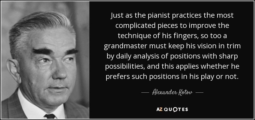 Just as the pianist practices the most complicated pieces to improve the technique of his fingers, so too a grandmaster must keep his vision in trim by daily analysis of positions with sharp possibilities, and this applies whether he prefers such positions in his play or not. - Alexander Kotov
