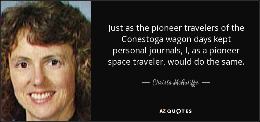 Just as the pioneer travelers of the Conestoga wagon days kept personal journals, I, as a pioneer space traveler, would do the same. - Christa McAuliffe