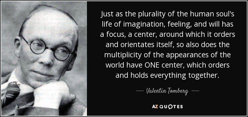 Just as the plurality of the human soul's life of imagination, feeling, and will has a focus, a center, around which it orders and orientates itself, so also does the multiplicity of the appearances of the world have ONE center, which orders and holds everything together. - Valentin Tomberg