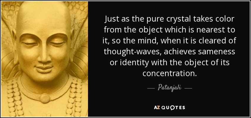Just as the pure crystal takes color from the object which is nearest to it, so the mind, when it is cleared of thought-waves, achieves sameness or identity with the object of its concentration. - Patanjali