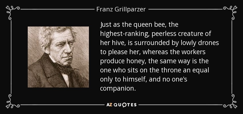 Just as the queen bee, the highest-ranking, peerless creature of her hive, is surrounded by lowly drones to please her, whereas the workers produce honey, the same way is the one who sits on the throne an equal only to himself, and no one's companion. - Franz Grillparzer