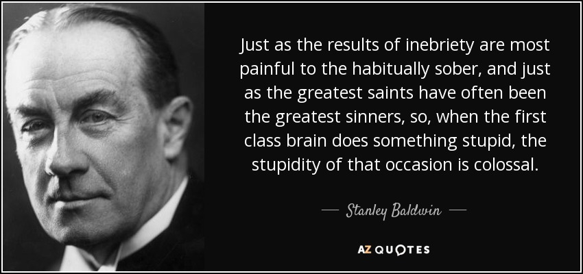 Just as the results of inebriety are most painful to the habitually sober, and just as the greatest saints have often been the greatest sinners, so, when the first class brain does something stupid, the stupidity of that occasion is colossal. - Stanley Baldwin