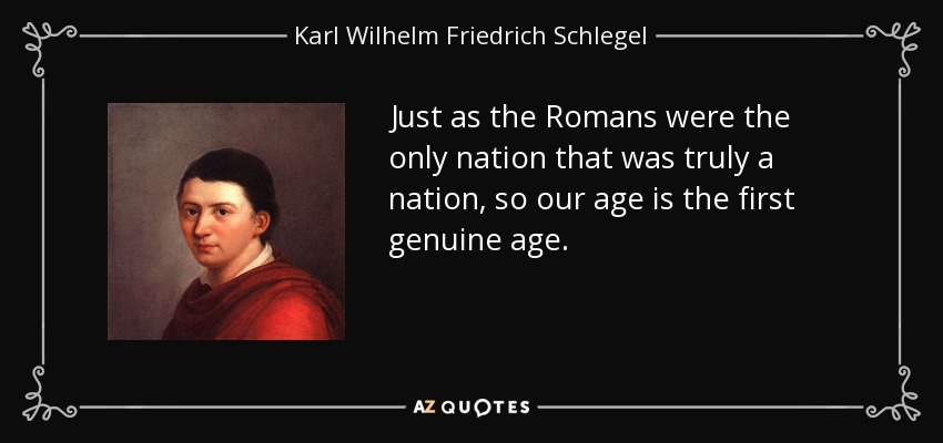 Just as the Romans were the only nation that was truly a nation, so our age is the first genuine age. - Karl Wilhelm Friedrich Schlegel