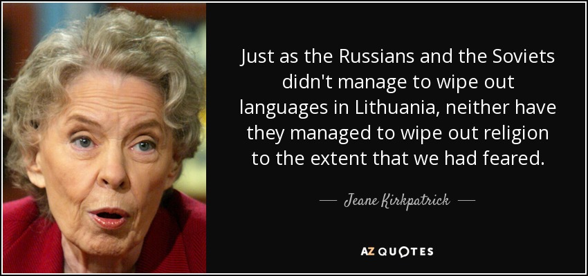 Just as the Russians and the Soviets didn't manage to wipe out languages in Lithuania, neither have they managed to wipe out religion to the extent that we had feared. - Jeane Kirkpatrick
