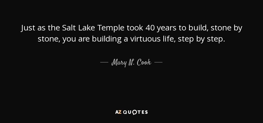 Just as the Salt Lake Temple took 40 years to build, stone by stone, you are building a virtuous life, step by step. - Mary N. Cook