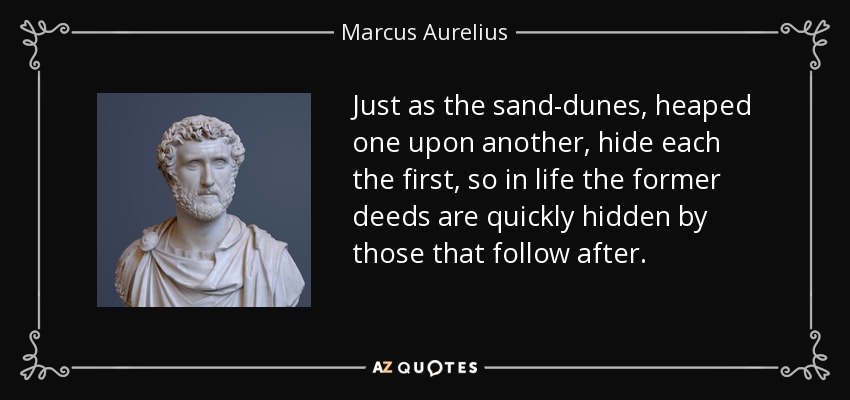 Just as the sand-dunes, heaped one upon another, hide each the first, so in life the former deeds are quickly hidden by those that follow after. - Marcus Aurelius