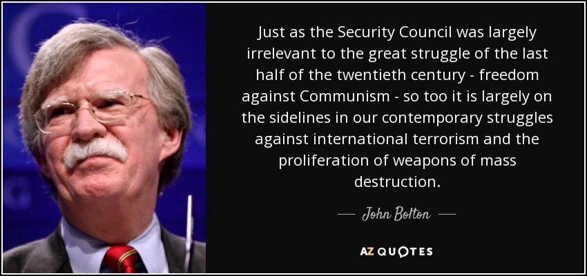 Just as the Security Council was largely irrelevant to the great struggle of the last half of the twentieth century - freedom against Communism - so too it is largely on the sidelines in our contemporary struggles against international terrorism and the proliferation of weapons of mass destruction. - John Bolton
