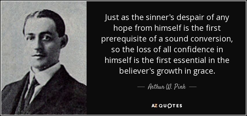 Just as the sinner's despair of any hope from himself is the first prerequisite of a sound conversion, so the loss of all confidence in himself is the first essential in the believer's growth in grace. - Arthur W. Pink