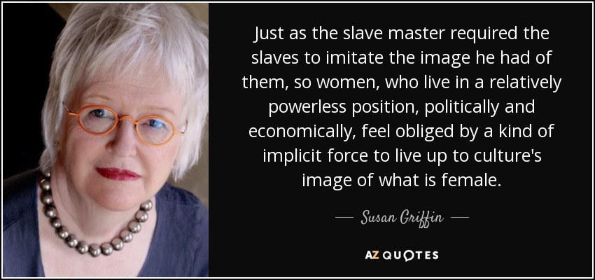 Just as the slave master required the slaves to imitate the image he had of them, so women, who live in a relatively powerless position, politically and economically, feel obliged by a kind of implicit force to live up to culture's image of what is female. - Susan Griffin