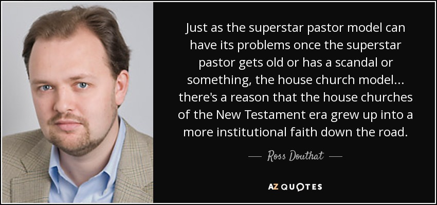 Just as the superstar pastor model can have its problems once the superstar pastor gets old or has a scandal or something, the house church model... there's a reason that the house churches of the New Testament era grew up into a more institutional faith down the road. - Ross Douthat