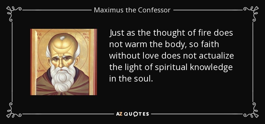 Just as the thought of fire does not warm the body, so faith without love does not actualize the light of spiritual knowledge in the soul. - Maximus the Confessor