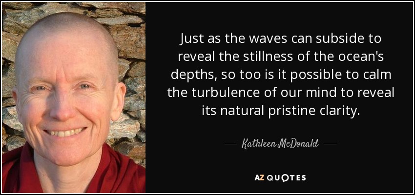 Just as the waves can subside to reveal the stillness of the ocean's depths, so too is it possible to calm the turbulence of our mind to reveal its natural pristine clarity. - Kathleen McDonald