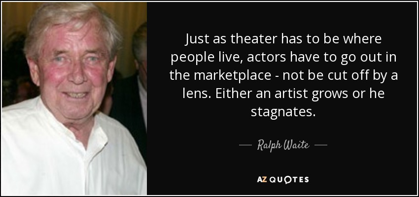 Just as theater has to be where people live, actors have to go out in the marketplace - not be cut off by a lens. Either an artist grows or he stagnates. - Ralph Waite