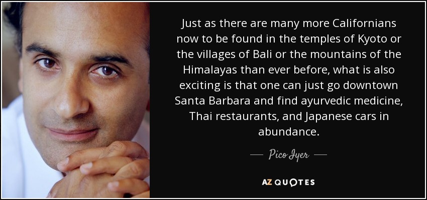 Just as there are many more Californians now to be found in the temples of Kyoto or the villages of Bali or the mountains of the Himalayas than ever before, what is also exciting is that one can just go downtown Santa Barbara and find ayurvedic medicine, Thai restaurants, and Japanese cars in abundance. - Pico Iyer