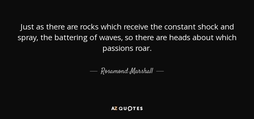 Just as there are rocks which receive the constant shock and spray, the battering of waves, so there are heads about which passions roar. - Rosamond Marshall