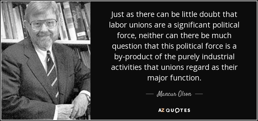 Just as there can be little doubt that labor unions are a significant political force, neither can there be much question that this political force is a by-product of the purely industrial activities that unions regard as their major function. - Mancur Olson