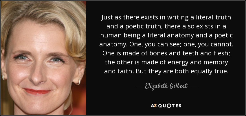 Just as there exists in writing a literal truth and a poetic truth, there also exists in a human being a literal anatomy and a poetic anatomy. One, you can see; one, you cannot. One is made of bones and teeth and flesh; the other is made of energy and memory and faith. But they are both equally true. - Elizabeth Gilbert