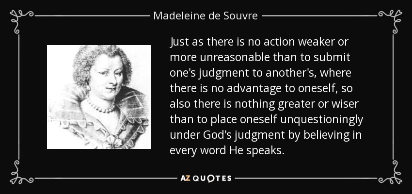Just as there is no action weaker or more unreasonable than to submit one's judgment to another's, where there is no advantage to oneself, so also there is nothing greater or wiser than to place oneself unquestioningly under God's judgment by believing in every word He speaks. - Madeleine de Souvre, marquise de Sable