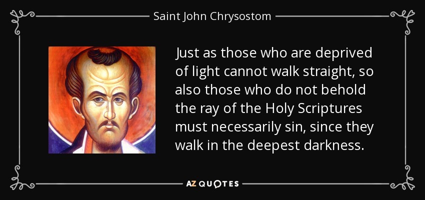 Just as those who are deprived of light cannot walk straight, so also those who do not behold the ray of the Holy Scriptures must necessarily sin, since they walk in the deepest darkness. - Saint John Chrysostom