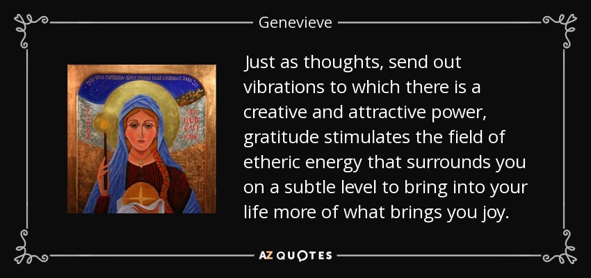 Just as thoughts, send out vibrations to which there is a creative and attractive power, gratitude stimulates the field of etheric energy that surrounds you on a subtle level to bring into your life more of what brings you joy. - Genevieve