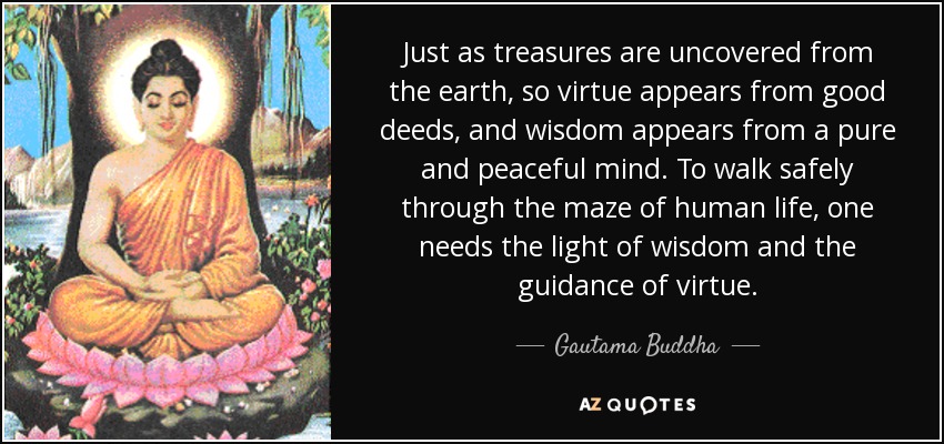 Just as treasures are uncovered from the earth, so virtue appears from good deeds, and wisdom appears from a pure and peaceful mind. To walk safely through the maze of human life, one needs the light of wisdom and the guidance of virtue. - Gautama Buddha
