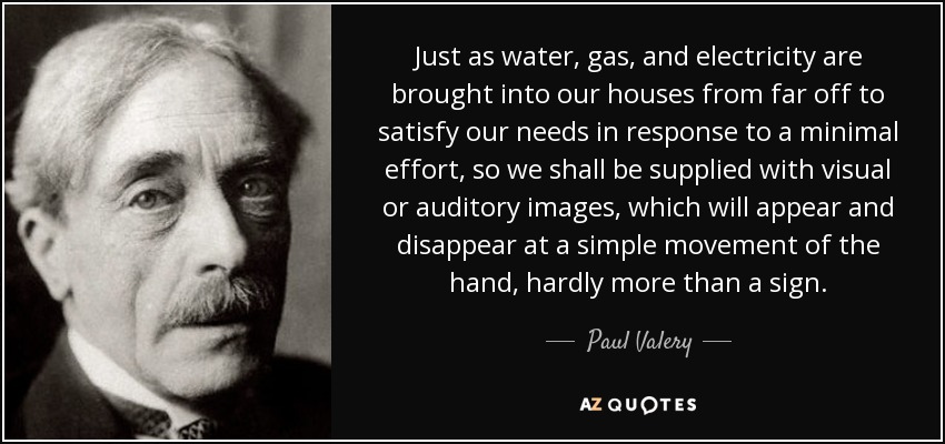 Just as water, gas, and electricity are brought into our houses from far off to satisfy our needs in response to a minimal effort, so we shall be supplied with visual or auditory images, which will appear and disappear at a simple movement of the hand, hardly more than a sign. - Paul Valery