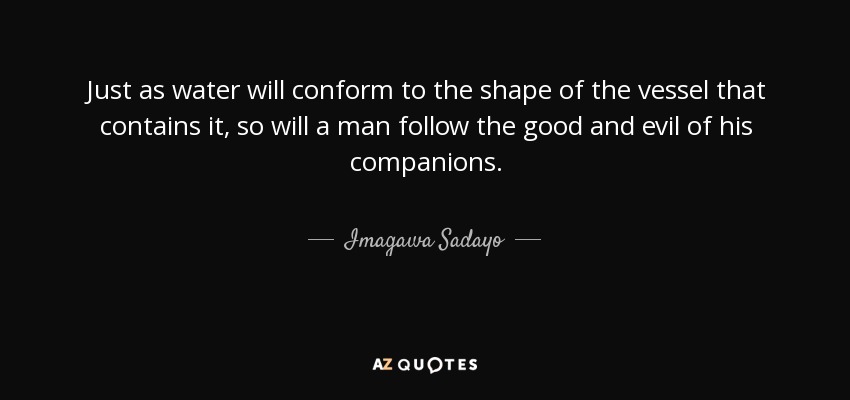 Just as water will conform to the shape of the vessel that contains it, so will a man follow the good and evil of his companions. - Imagawa Sadayo