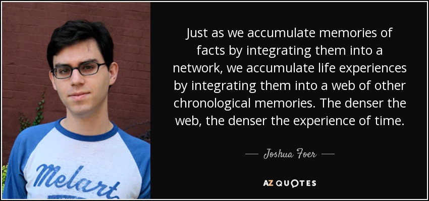 Just as we accumulate memories of facts by integrating them into a network, we accumulate life experiences by integrating them into a web of other chronological memories. The denser the web, the denser the experience of time. - Joshua Foer