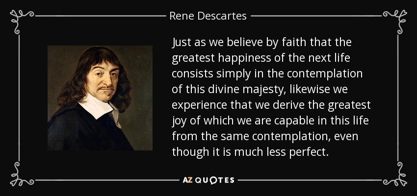 Just as we believe by faith that the greatest happiness of the next life consists simply in the contemplation of this divine majesty, likewise we experience that we derive the greatest joy of which we are capable in this life from the same contemplation, even though it is much less perfect. - Rene Descartes