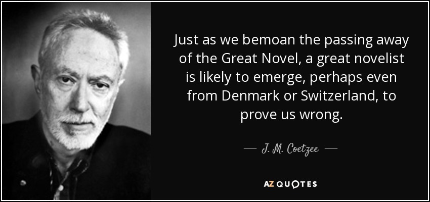 Just as we bemoan the passing away of the Great Novel, a great novelist is likely to emerge, perhaps even from Denmark or Switzerland, to prove us wrong. - J. M. Coetzee