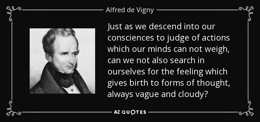 Just as we descend into our consciences to judge of actions which our minds can not weigh, can we not also search in ourselves for the feeling which gives birth to forms of thought, always vague and cloudy? - Alfred de Vigny