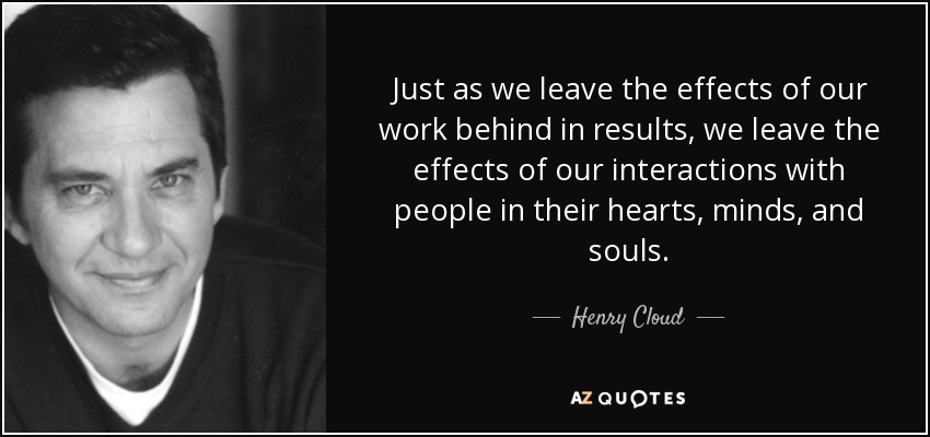 Just as we leave the effects of our work behind in results, we leave the effects of our interactions with people in their hearts, minds, and souls. - Henry Cloud