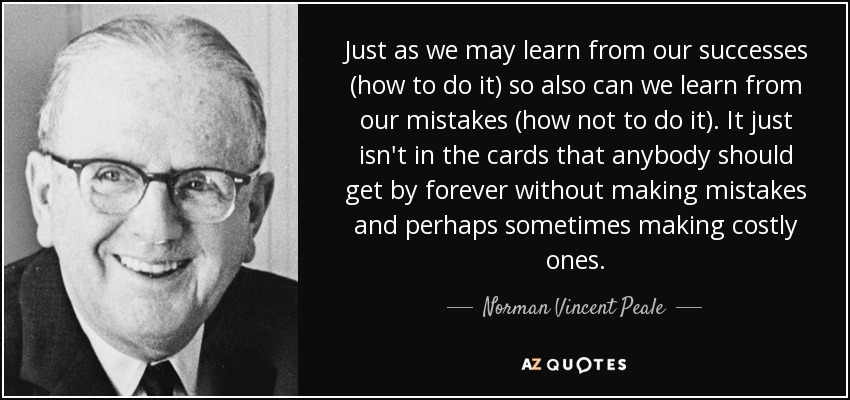Just as we may learn from our successes (how to do it) so also can we learn from our mistakes (how not to do it). It just isn't in the cards that anybody should get by forever without making mistakes and perhaps sometimes making costly ones. - Norman Vincent Peale