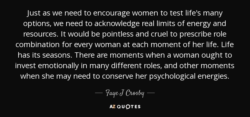 Just as we need to encourage women to test life's many options, we need to acknowledge real limits of energy and resources. It would be pointless and cruel to prescribe role combination for every woman at each moment of her life. Life has its seasons. There are moments when a woman ought to invest emotionally in many different roles, and other moments when she may need to conserve her psychological energies. - Faye J Crosby