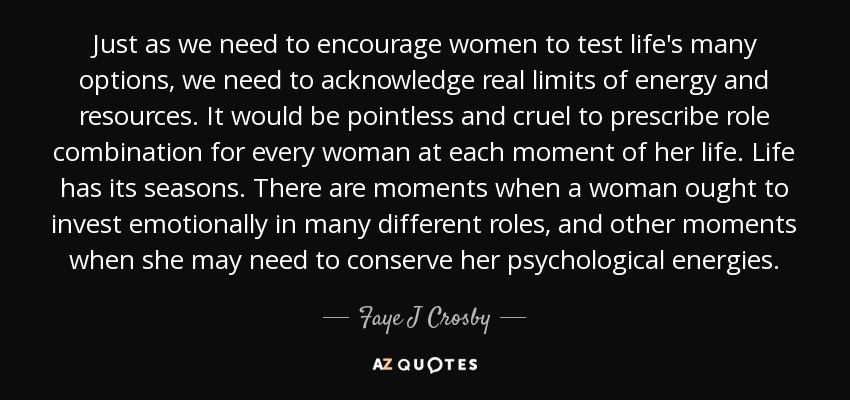 Just as we need to encourage women to test life's many options, we need to acknowledge real limits of energy and resources. It would be pointless and cruel to prescribe role combination for every woman at each moment of her life. Life has its seasons. There are moments when a woman ought to invest emotionally in many different roles, and other moments when she may need to conserve her psychological energies. - Faye J Crosby